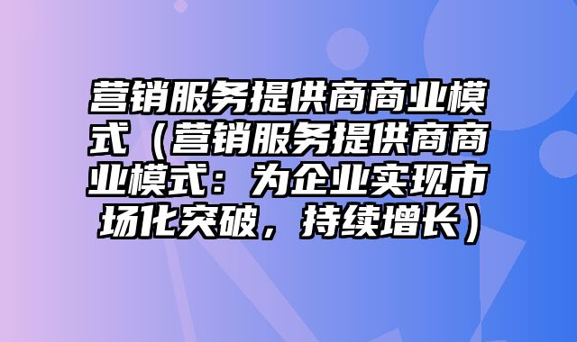 营销服务提供商商业模式（营销服务提供商商业模式：为企业实现市场化突破，持续增长）