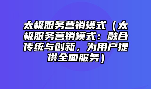 太极服务营销模式（太极服务营销模式：融合传统与创新，为用户提供全面服务）