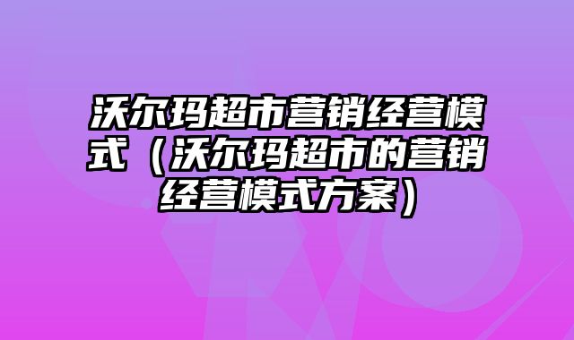 沃尔玛超市营销经营模式（沃尔玛超市的营销经营模式方案）