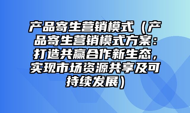 产品寄生营销模式（产品寄生营销模式方案：打造共赢合作新生态，实现市场资源共享及可持续发展）