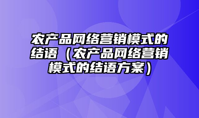 农产品网络营销模式的结语（农产品网络营销模式的结语方案）