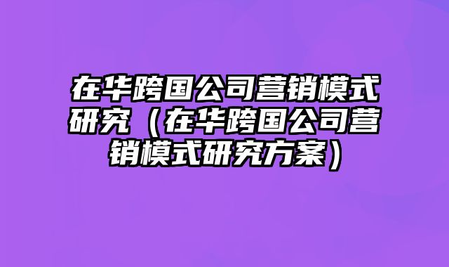 在华跨国公司营销模式研究（在华跨国公司营销模式研究方案）