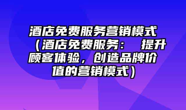 酒店免费服务营销模式（酒店免费服务： 提升顾客体验，创造品牌价值的营销模式）