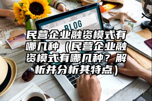 民营企业融资模式有哪几种（民营企业融资模式有哪几种？解析并分析其特点）