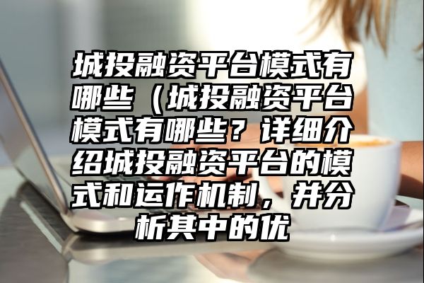 城投融资平台模式有哪些（城投融资平台模式有哪些？详细介绍城投融资平台的模式和运作机制，并分析其中的优