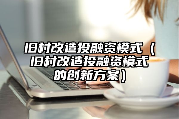 旧村改造投融资模式（旧村改造投融资模式的创新方案）