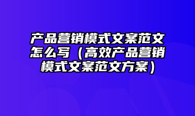 产品营销模式文案范文怎么写（高效产品营销模式文案范文方案）