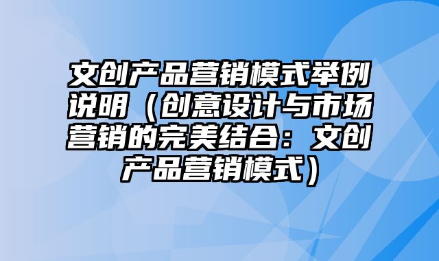 文创产品营销模式举例说明（创意设计与市场营销的完美结合：文创产品营销模式）