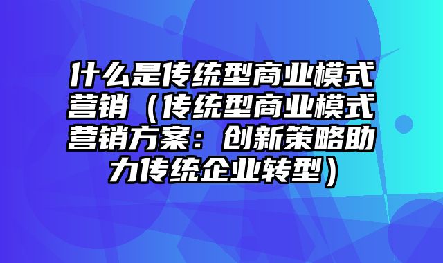 什么是传统型商业模式营销（传统型商业模式营销方案：创新策略助力传统企业转型）