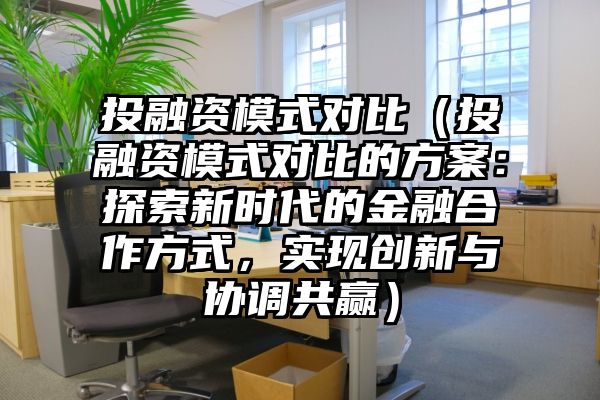 投融资模式对比（投融资模式对比的方案：探索新时代的金融合作方式，实现创新与协调共赢）