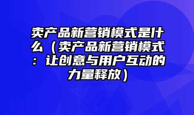 卖产品新营销模式是什么（卖产品新营销模式：让创意与用户互动的力量释放）