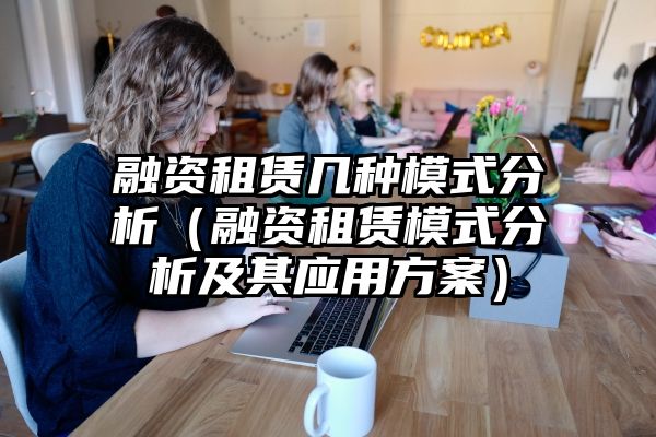 融资租赁几种模式分析（融资租赁模式分析及其应用方案）