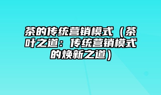 茶的传统营销模式（茶叶之道：传统营销模式的焕新之道）