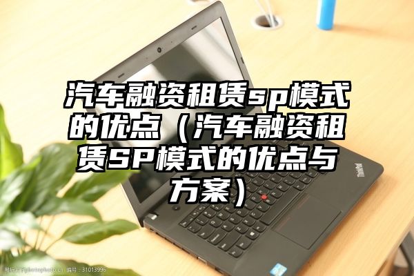 汽车融资租赁sp模式的优点（汽车融资租赁SP模式的优点与方案）