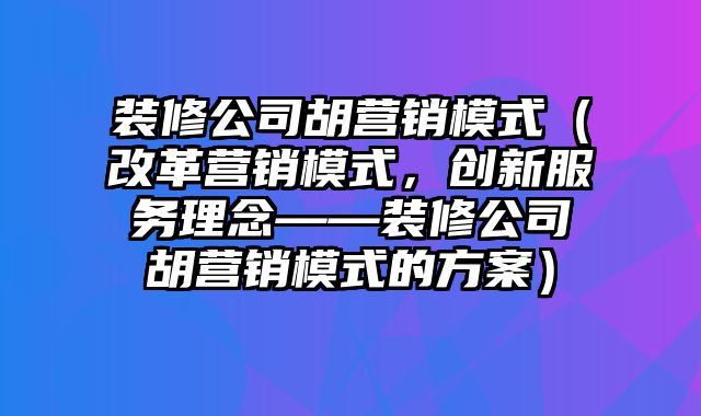 装修公司胡营销模式（改革营销模式，创新服务理念——装修公司胡营销模式的方案）