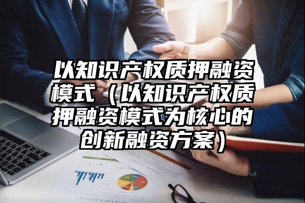 以知识产权质押融资模式（以知识产权质押融资模式为核心的创新融资方案）