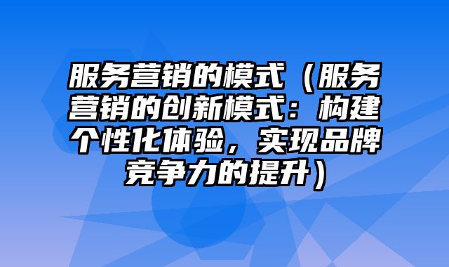 服务营销的模式（服务营销的创新模式：构建个性化体验，实现品牌竞争力的提升）