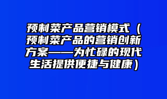 预制菜产品营销模式（预制菜产品的营销创新方案——为忙碌的现代生活提供便捷与健康）