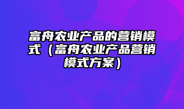 富舟农业产品的营销模式（富舟农业产品营销模式方案）