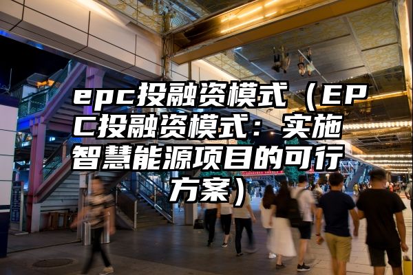 epc投融资模式（EPC投融资模式：实施智慧能源项目的可行方案）