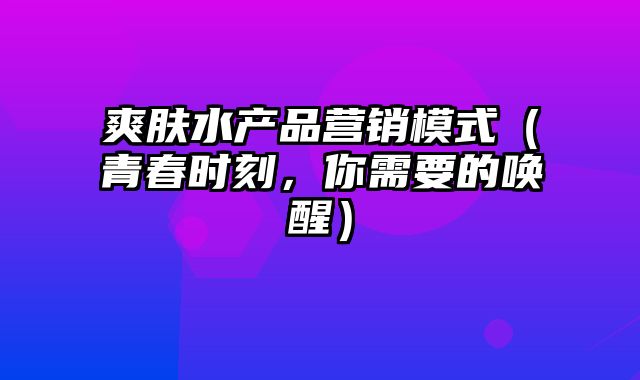 爽肤水产品营销模式（青春时刻，你需要的唤醒）