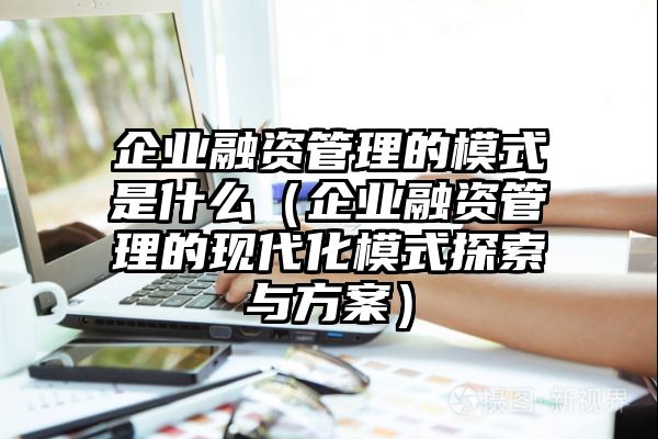 企业融资管理的模式是什么（企业融资管理的现代化模式探索与方案）