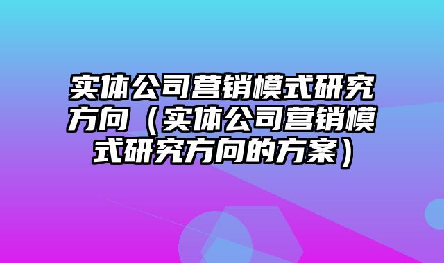 实体公司营销模式研究方向（实体公司营销模式研究方向的方案）