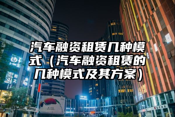 汽车融资租赁几种模式（汽车融资租赁的几种模式及其方案）