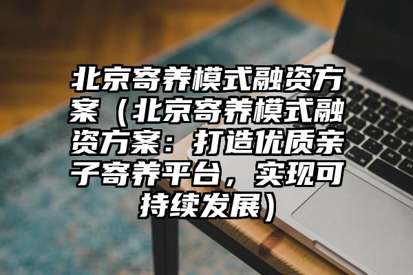 北京寄养模式融资方案（北京寄养模式融资方案：打造优质亲子寄养平台，实现可持续发展）