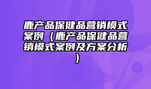 鹿产品保健品营销模式案例（鹿产品保健品营销模式案例及方案分析）