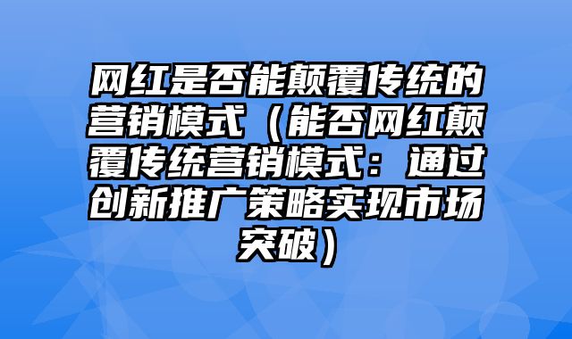 网红是否能颠覆传统的营销模式（能否网红颠覆传统营销模式：通过创新推广策略实现市场突破）