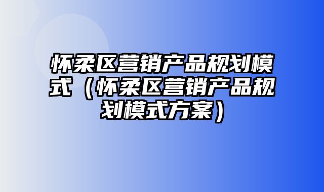 怀柔区营销产品规划模式（怀柔区营销产品规划模式方案）