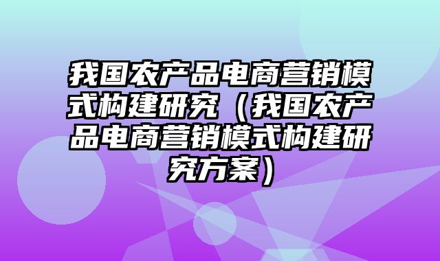 我国农产品电商营销模式构建研究（我国农产品电商营销模式构建研究方案）