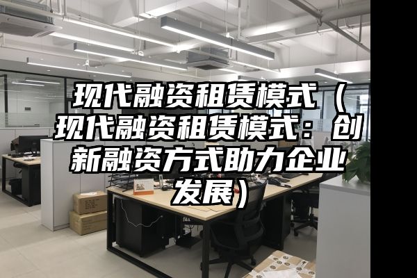 现代融资租赁模式（现代融资租赁模式：创新融资方式助力企业发展）