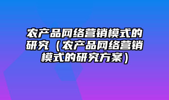 农产品网络营销模式的研究（农产品网络营销模式的研究方案）