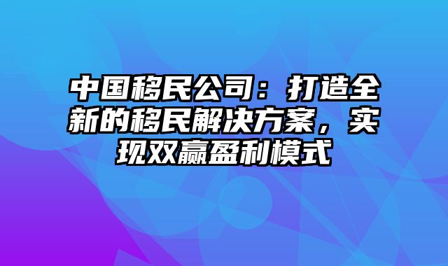 中国移民公司：打造全新的移民解决方案，实现双赢盈利模式