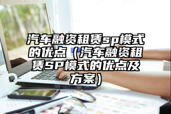 汽车融资租赁sp模式的优点（汽车融资租赁SP模式的优点及方案）