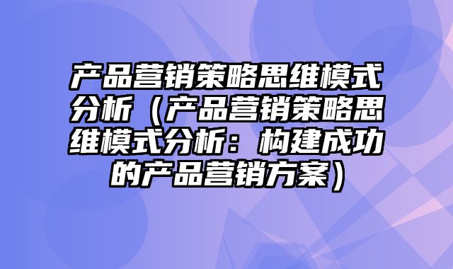 产品营销策略思维模式分析（产品营销策略思维模式分析：构建成功的产品营销方案）