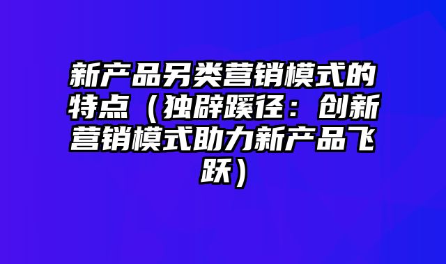 新产品另类营销模式的特点（独辟蹊径：创新营销模式助力新产品飞跃）