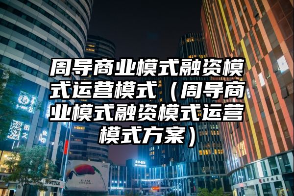 周导商业模式融资模式运营模式（周导商业模式融资模式运营模式方案）