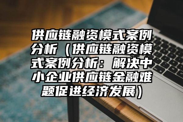 供应链融资模式案例分析（供应链融资模式案例分析：解决中小企业供应链金融难题促进经济发展）