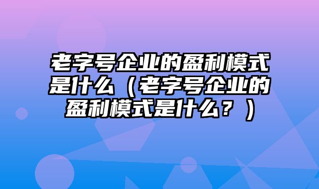 老字号企业的盈利模式是什么（老字号企业的盈利模式是什么？）