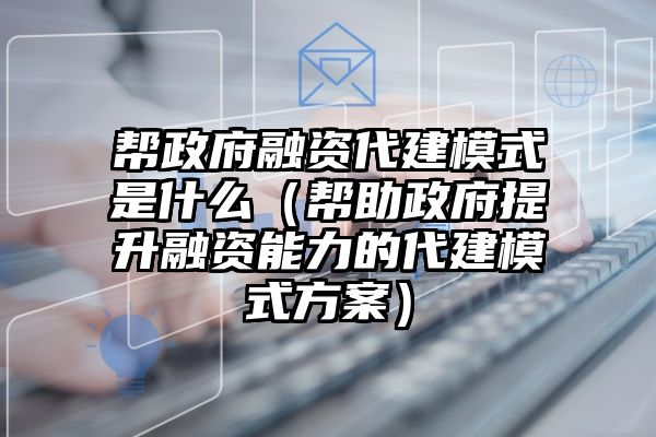 帮政府融资代建模式是什么（帮助政府提升融资能力的代建模式方案）