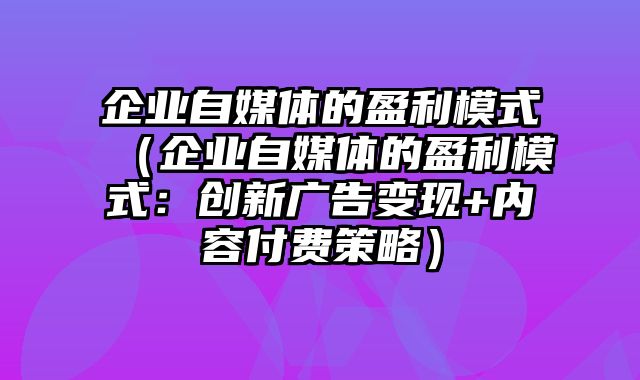 企业自媒体的盈利模式（企业自媒体的盈利模式：创新广告变现+内容付费策略）