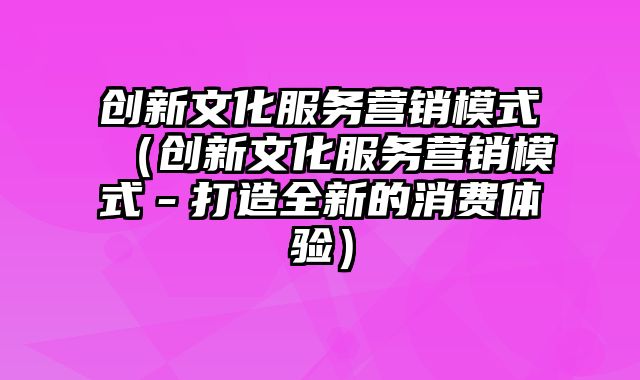 创新文化服务营销模式（创新文化服务营销模式－打造全新的消费体验）