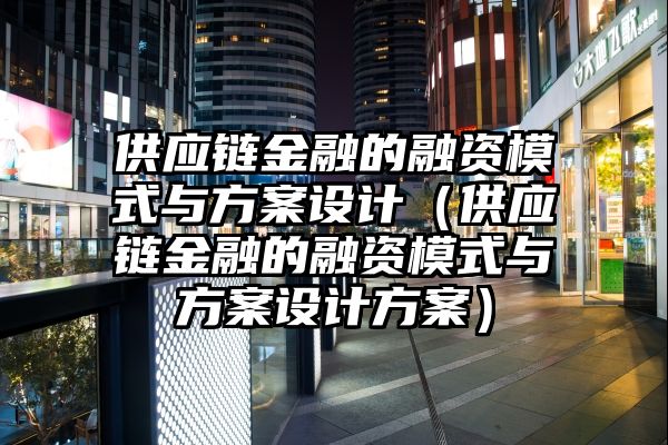 供应链金融的融资模式与方案设计（供应链金融的融资模式与方案设计方案）