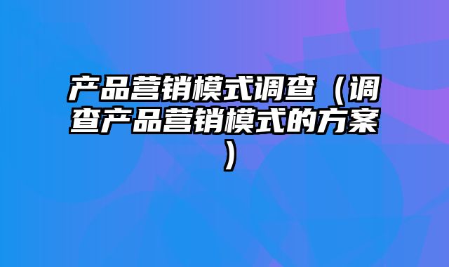 产品营销模式调查（调查产品营销模式的方案）