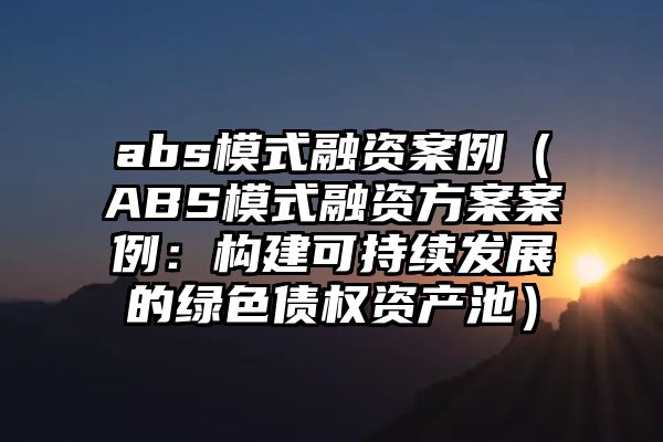 abs模式融资案例（ABS模式融资方案案例：构建可持续发展的绿色债权资产池）