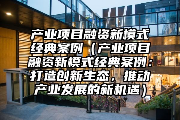 产业项目融资新模式经典案例（产业项目融资新模式经典案例：打造创新生态，推动产业发展的新机遇）