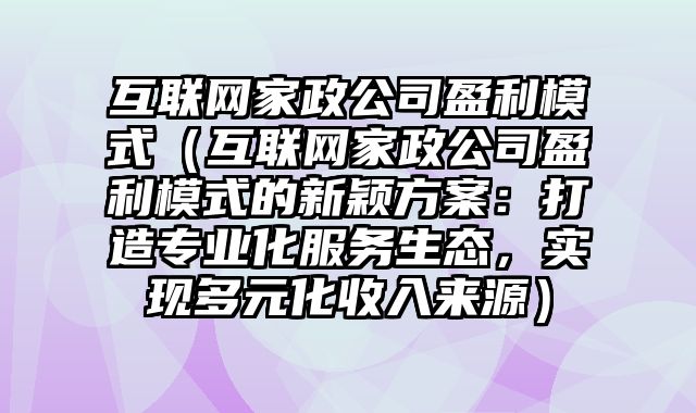 互联网家政公司盈利模式（互联网家政公司盈利模式的新颖方案：打造专业化服务生态，实现多元化收入来源）